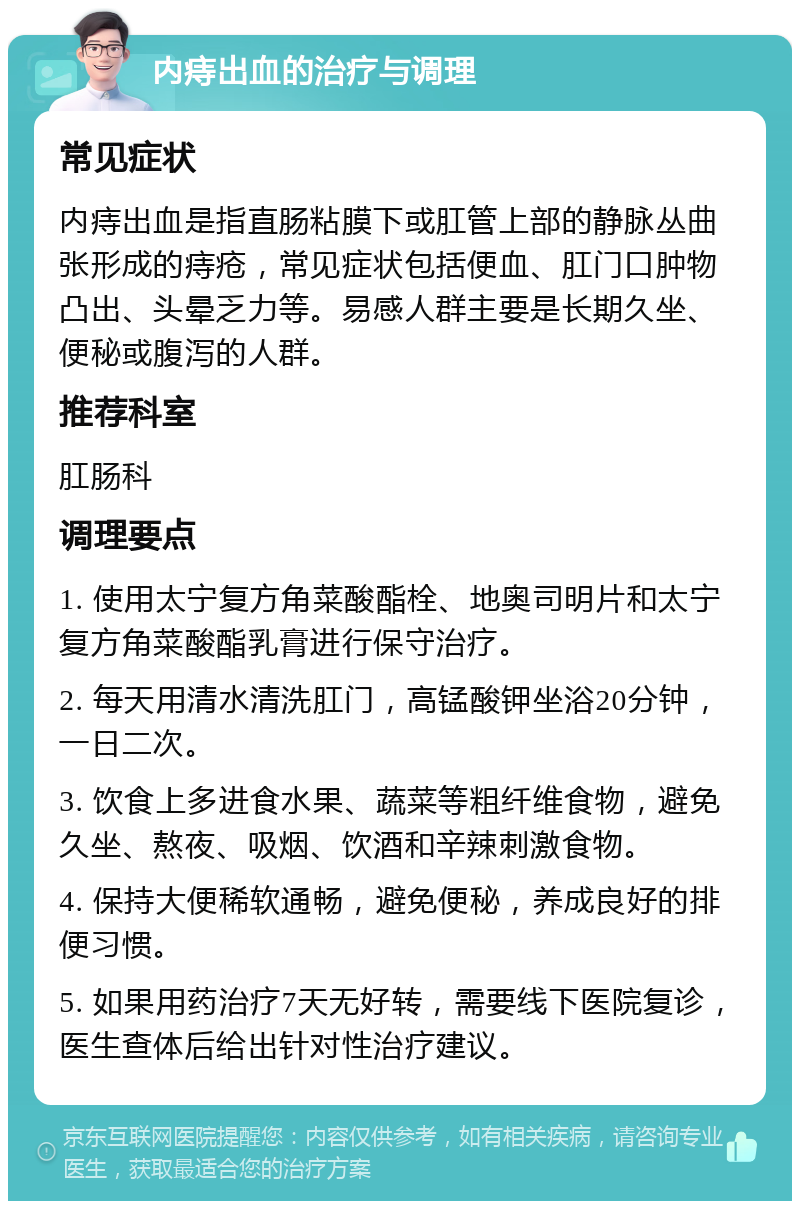 内痔出血的治疗与调理 常见症状 内痔出血是指直肠粘膜下或肛管上部的静脉丛曲张形成的痔疮，常见症状包括便血、肛门口肿物凸出、头晕乏力等。易感人群主要是长期久坐、便秘或腹泻的人群。 推荐科室 肛肠科 调理要点 1. 使用太宁复方角菜酸酯栓、地奥司明片和太宁复方角菜酸酯乳膏进行保守治疗。 2. 每天用清水清洗肛门，高锰酸钾坐浴20分钟，一日二次。 3. 饮食上多进食水果、蔬菜等粗纤维食物，避免久坐、熬夜、吸烟、饮酒和辛辣刺激食物。 4. 保持大便稀软通畅，避免便秘，养成良好的排便习惯。 5. 如果用药治疗7天无好转，需要线下医院复诊，医生查体后给出针对性治疗建议。