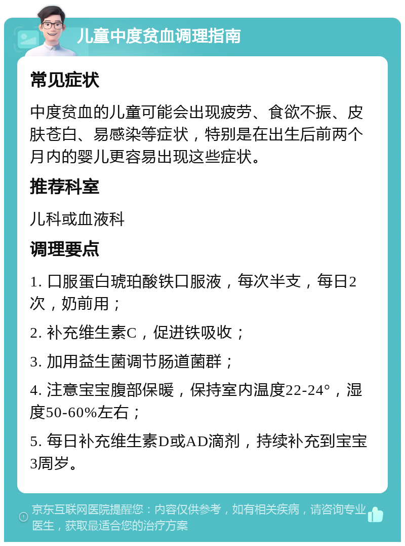 儿童中度贫血调理指南 常见症状 中度贫血的儿童可能会出现疲劳、食欲不振、皮肤苍白、易感染等症状，特别是在出生后前两个月内的婴儿更容易出现这些症状。 推荐科室 儿科或血液科 调理要点 1. 口服蛋白琥珀酸铁口服液，每次半支，每日2次，奶前用； 2. 补充维生素C，促进铁吸收； 3. 加用益生菌调节肠道菌群； 4. 注意宝宝腹部保暖，保持室内温度22-24°，湿度50-60%左右； 5. 每日补充维生素D或AD滴剂，持续补充到宝宝3周岁。