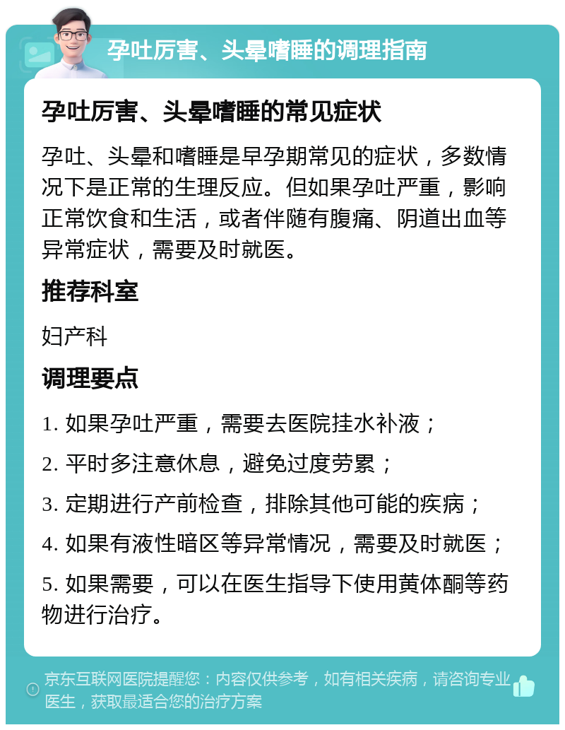 孕吐厉害、头晕嗜睡的调理指南 孕吐厉害、头晕嗜睡的常见症状 孕吐、头晕和嗜睡是早孕期常见的症状，多数情况下是正常的生理反应。但如果孕吐严重，影响正常饮食和生活，或者伴随有腹痛、阴道出血等异常症状，需要及时就医。 推荐科室 妇产科 调理要点 1. 如果孕吐严重，需要去医院挂水补液； 2. 平时多注意休息，避免过度劳累； 3. 定期进行产前检查，排除其他可能的疾病； 4. 如果有液性暗区等异常情况，需要及时就医； 5. 如果需要，可以在医生指导下使用黄体酮等药物进行治疗。