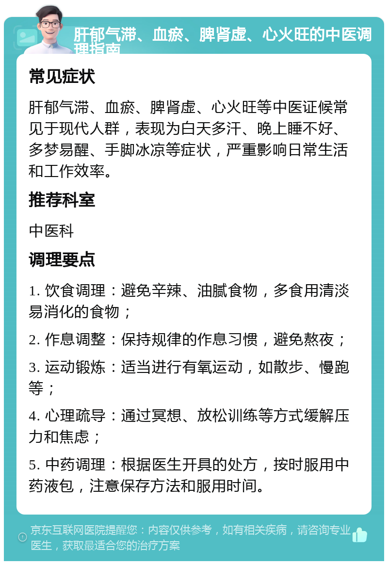 肝郁气滞、血瘀、脾肾虚、心火旺的中医调理指南 常见症状 肝郁气滞、血瘀、脾肾虚、心火旺等中医证候常见于现代人群，表现为白天多汗、晚上睡不好、多梦易醒、手脚冰凉等症状，严重影响日常生活和工作效率。 推荐科室 中医科 调理要点 1. 饮食调理：避免辛辣、油腻食物，多食用清淡易消化的食物； 2. 作息调整：保持规律的作息习惯，避免熬夜； 3. 运动锻炼：适当进行有氧运动，如散步、慢跑等； 4. 心理疏导：通过冥想、放松训练等方式缓解压力和焦虑； 5. 中药调理：根据医生开具的处方，按时服用中药液包，注意保存方法和服用时间。