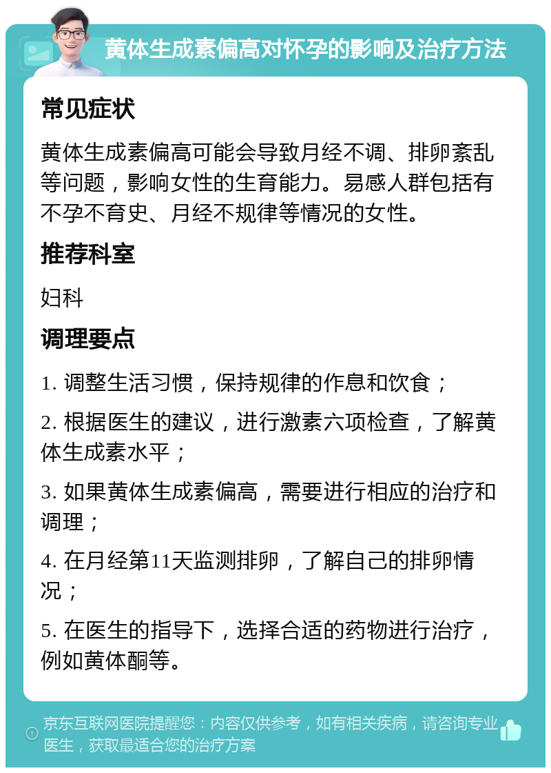 黄体生成素偏高对怀孕的影响及治疗方法 常见症状 黄体生成素偏高可能会导致月经不调、排卵紊乱等问题，影响女性的生育能力。易感人群包括有不孕不育史、月经不规律等情况的女性。 推荐科室 妇科 调理要点 1. 调整生活习惯，保持规律的作息和饮食； 2. 根据医生的建议，进行激素六项检查，了解黄体生成素水平； 3. 如果黄体生成素偏高，需要进行相应的治疗和调理； 4. 在月经第11天监测排卵，了解自己的排卵情况； 5. 在医生的指导下，选择合适的药物进行治疗，例如黄体酮等。