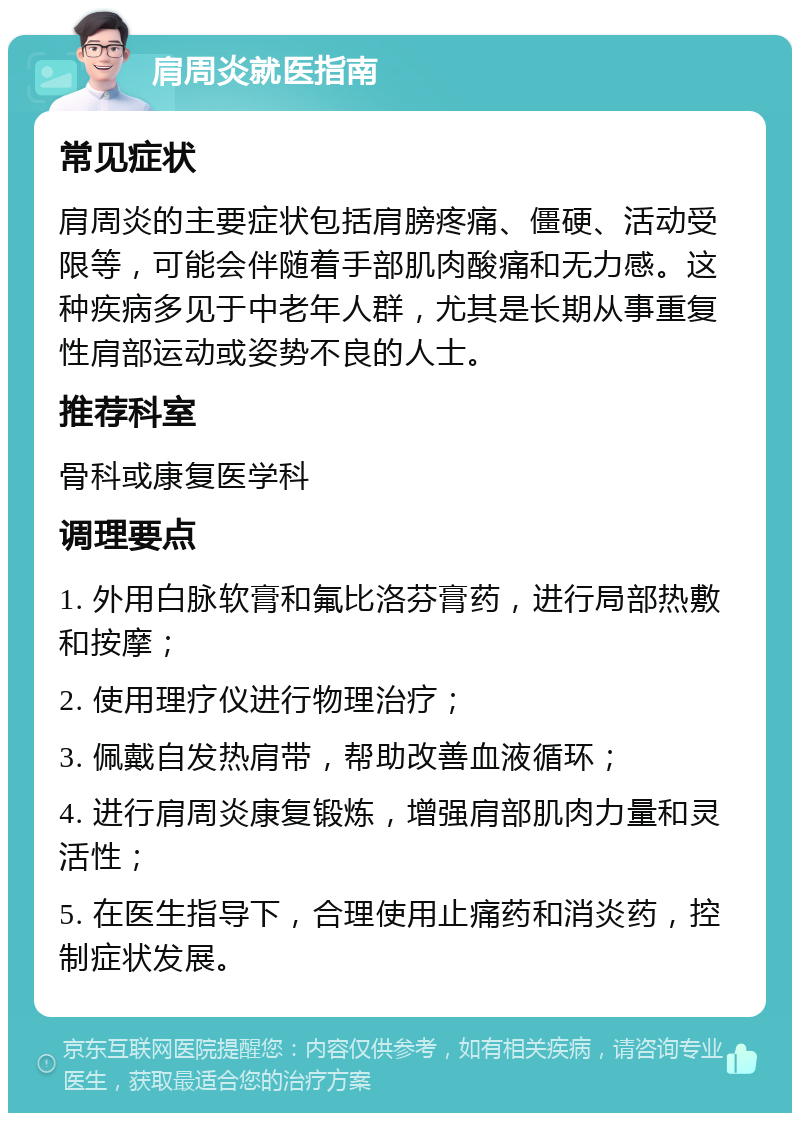 肩周炎就医指南 常见症状 肩周炎的主要症状包括肩膀疼痛、僵硬、活动受限等，可能会伴随着手部肌肉酸痛和无力感。这种疾病多见于中老年人群，尤其是长期从事重复性肩部运动或姿势不良的人士。 推荐科室 骨科或康复医学科 调理要点 1. 外用白脉软膏和氟比洛芬膏药，进行局部热敷和按摩； 2. 使用理疗仪进行物理治疗； 3. 佩戴自发热肩带，帮助改善血液循环； 4. 进行肩周炎康复锻炼，增强肩部肌肉力量和灵活性； 5. 在医生指导下，合理使用止痛药和消炎药，控制症状发展。