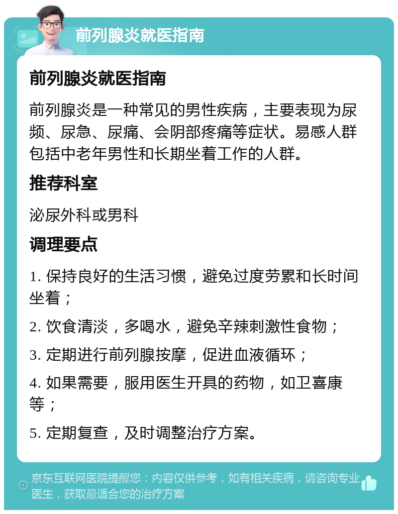 前列腺炎就医指南 前列腺炎就医指南 前列腺炎是一种常见的男性疾病，主要表现为尿频、尿急、尿痛、会阴部疼痛等症状。易感人群包括中老年男性和长期坐着工作的人群。 推荐科室 泌尿外科或男科 调理要点 1. 保持良好的生活习惯，避免过度劳累和长时间坐着； 2. 饮食清淡，多喝水，避免辛辣刺激性食物； 3. 定期进行前列腺按摩，促进血液循环； 4. 如果需要，服用医生开具的药物，如卫喜康等； 5. 定期复查，及时调整治疗方案。