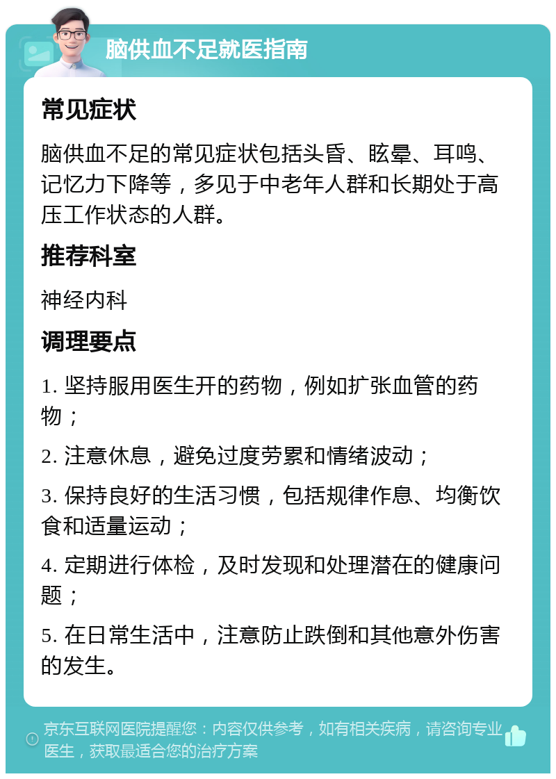 脑供血不足就医指南 常见症状 脑供血不足的常见症状包括头昏、眩晕、耳鸣、记忆力下降等，多见于中老年人群和长期处于高压工作状态的人群。 推荐科室 神经内科 调理要点 1. 坚持服用医生开的药物，例如扩张血管的药物； 2. 注意休息，避免过度劳累和情绪波动； 3. 保持良好的生活习惯，包括规律作息、均衡饮食和适量运动； 4. 定期进行体检，及时发现和处理潜在的健康问题； 5. 在日常生活中，注意防止跌倒和其他意外伤害的发生。