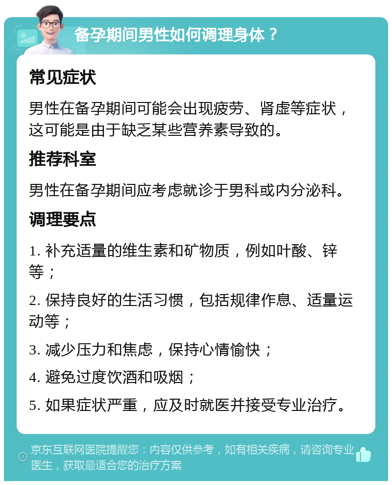 备孕期间男性如何调理身体？ 常见症状 男性在备孕期间可能会出现疲劳、肾虚等症状，这可能是由于缺乏某些营养素导致的。 推荐科室 男性在备孕期间应考虑就诊于男科或内分泌科。 调理要点 1. 补充适量的维生素和矿物质，例如叶酸、锌等； 2. 保持良好的生活习惯，包括规律作息、适量运动等； 3. 减少压力和焦虑，保持心情愉快； 4. 避免过度饮酒和吸烟； 5. 如果症状严重，应及时就医并接受专业治疗。