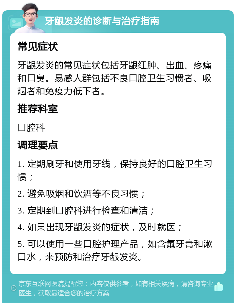 牙龈发炎的诊断与治疗指南 常见症状 牙龈发炎的常见症状包括牙龈红肿、出血、疼痛和口臭。易感人群包括不良口腔卫生习惯者、吸烟者和免疫力低下者。 推荐科室 口腔科 调理要点 1. 定期刷牙和使用牙线，保持良好的口腔卫生习惯； 2. 避免吸烟和饮酒等不良习惯； 3. 定期到口腔科进行检查和清洁； 4. 如果出现牙龈发炎的症状，及时就医； 5. 可以使用一些口腔护理产品，如含氟牙膏和漱口水，来预防和治疗牙龈发炎。