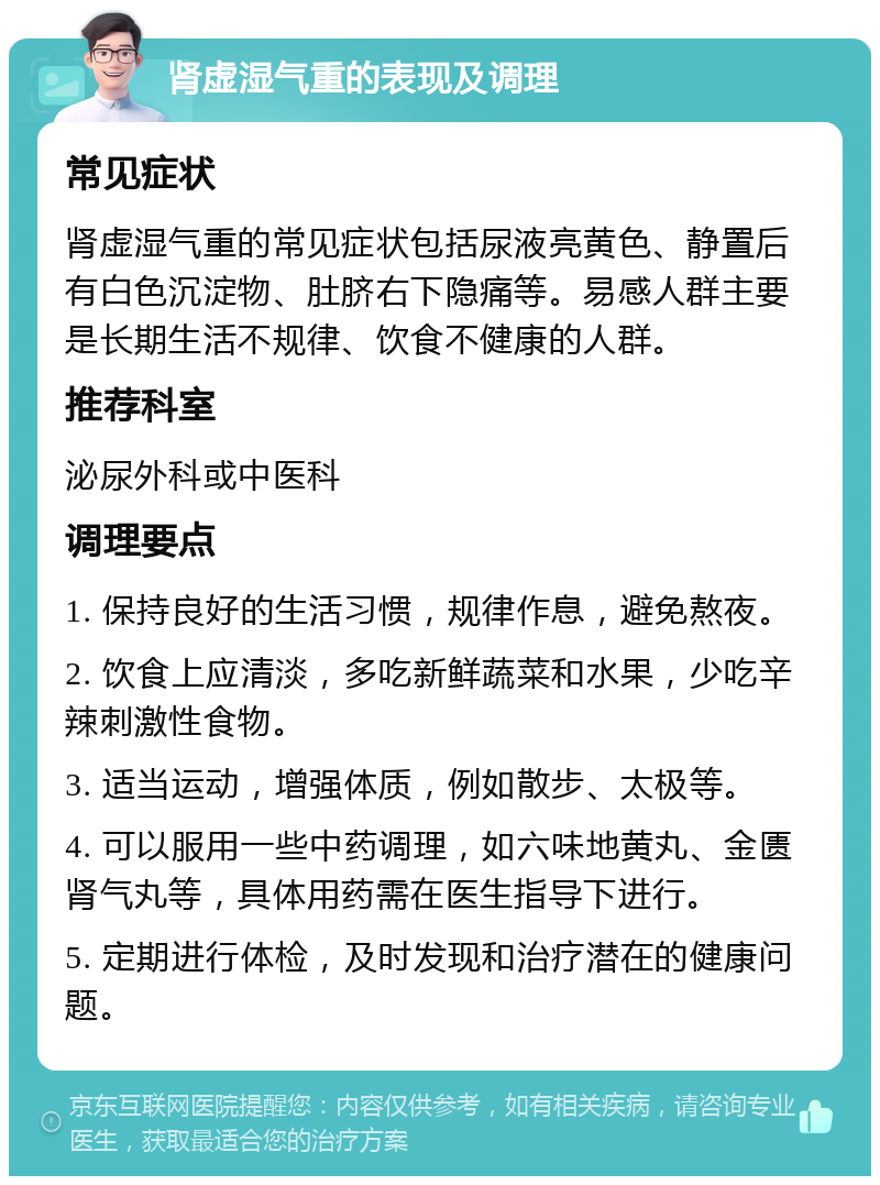 肾虚湿气重的表现及调理 常见症状 肾虚湿气重的常见症状包括尿液亮黄色、静置后有白色沉淀物、肚脐右下隐痛等。易感人群主要是长期生活不规律、饮食不健康的人群。 推荐科室 泌尿外科或中医科 调理要点 1. 保持良好的生活习惯，规律作息，避免熬夜。 2. 饮食上应清淡，多吃新鲜蔬菜和水果，少吃辛辣刺激性食物。 3. 适当运动，增强体质，例如散步、太极等。 4. 可以服用一些中药调理，如六味地黄丸、金匮肾气丸等，具体用药需在医生指导下进行。 5. 定期进行体检，及时发现和治疗潜在的健康问题。