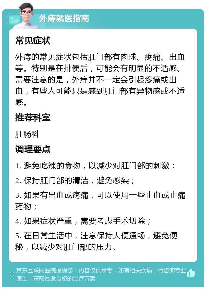 外痔就医指南 常见症状 外痔的常见症状包括肛门部有肉球、疼痛、出血等。特别是在排便后，可能会有明显的不适感。需要注意的是，外痔并不一定会引起疼痛或出血，有些人可能只是感到肛门部有异物感或不适感。 推荐科室 肛肠科 调理要点 1. 避免吃辣的食物，以减少对肛门部的刺激； 2. 保持肛门部的清洁，避免感染； 3. 如果有出血或疼痛，可以使用一些止血或止痛药物； 4. 如果症状严重，需要考虑手术切除； 5. 在日常生活中，注意保持大便通畅，避免便秘，以减少对肛门部的压力。