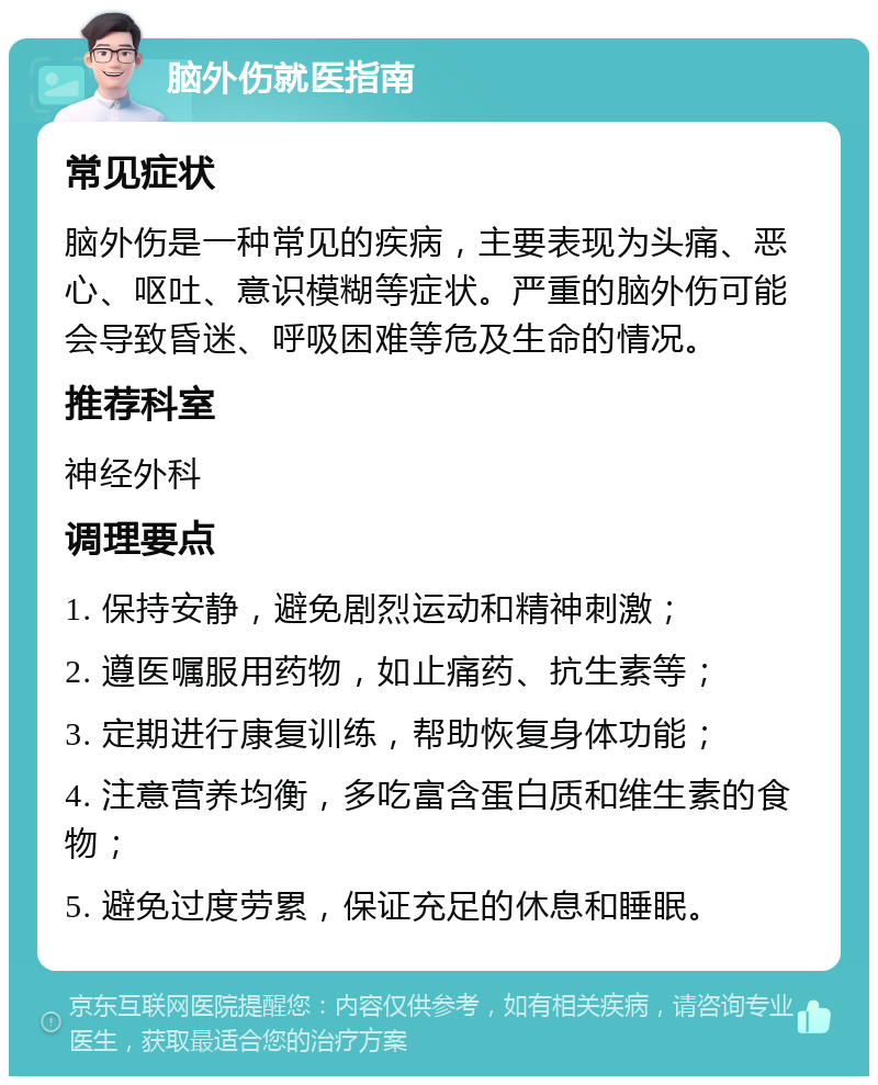 脑外伤就医指南 常见症状 脑外伤是一种常见的疾病，主要表现为头痛、恶心、呕吐、意识模糊等症状。严重的脑外伤可能会导致昏迷、呼吸困难等危及生命的情况。 推荐科室 神经外科 调理要点 1. 保持安静，避免剧烈运动和精神刺激； 2. 遵医嘱服用药物，如止痛药、抗生素等； 3. 定期进行康复训练，帮助恢复身体功能； 4. 注意营养均衡，多吃富含蛋白质和维生素的食物； 5. 避免过度劳累，保证充足的休息和睡眠。