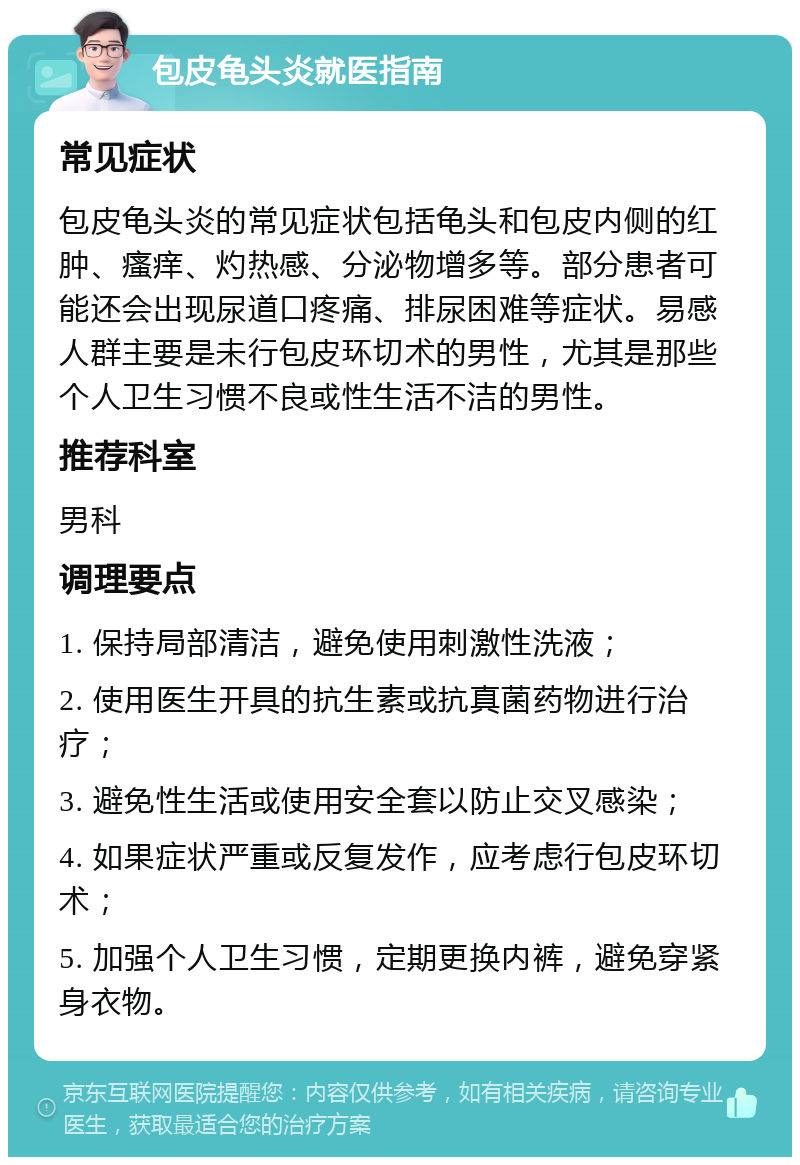 包皮龟头炎就医指南 常见症状 包皮龟头炎的常见症状包括龟头和包皮内侧的红肿、瘙痒、灼热感、分泌物增多等。部分患者可能还会出现尿道口疼痛、排尿困难等症状。易感人群主要是未行包皮环切术的男性，尤其是那些个人卫生习惯不良或性生活不洁的男性。 推荐科室 男科 调理要点 1. 保持局部清洁，避免使用刺激性洗液； 2. 使用医生开具的抗生素或抗真菌药物进行治疗； 3. 避免性生活或使用安全套以防止交叉感染； 4. 如果症状严重或反复发作，应考虑行包皮环切术； 5. 加强个人卫生习惯，定期更换内裤，避免穿紧身衣物。