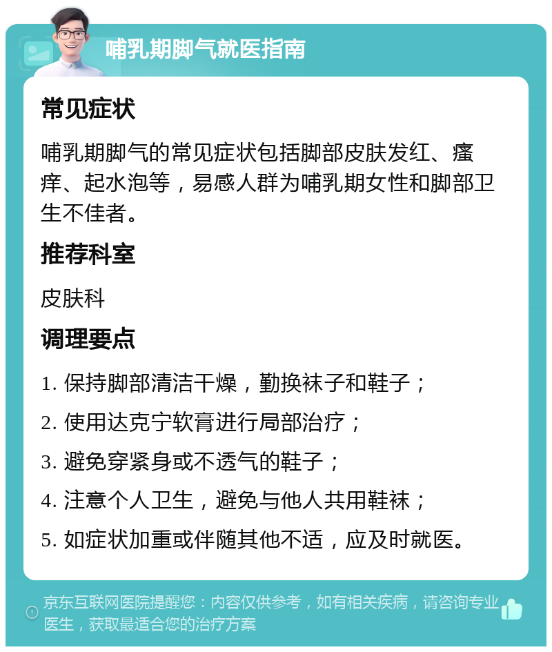 哺乳期脚气就医指南 常见症状 哺乳期脚气的常见症状包括脚部皮肤发红、瘙痒、起水泡等，易感人群为哺乳期女性和脚部卫生不佳者。 推荐科室 皮肤科 调理要点 1. 保持脚部清洁干燥，勤换袜子和鞋子； 2. 使用达克宁软膏进行局部治疗； 3. 避免穿紧身或不透气的鞋子； 4. 注意个人卫生，避免与他人共用鞋袜； 5. 如症状加重或伴随其他不适，应及时就医。