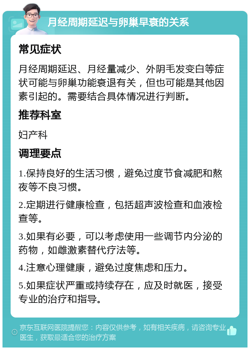 月经周期延迟与卵巢早衰的关系 常见症状 月经周期延迟、月经量减少、外阴毛发变白等症状可能与卵巢功能衰退有关，但也可能是其他因素引起的。需要结合具体情况进行判断。 推荐科室 妇产科 调理要点 1.保持良好的生活习惯，避免过度节食减肥和熬夜等不良习惯。 2.定期进行健康检查，包括超声波检查和血液检查等。 3.如果有必要，可以考虑使用一些调节内分泌的药物，如雌激素替代疗法等。 4.注意心理健康，避免过度焦虑和压力。 5.如果症状严重或持续存在，应及时就医，接受专业的治疗和指导。