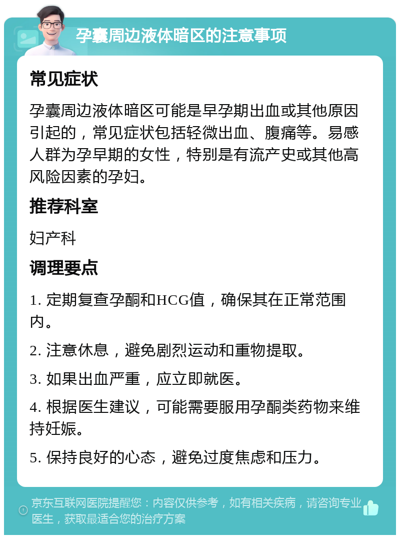 孕囊周边液体暗区的注意事项 常见症状 孕囊周边液体暗区可能是早孕期出血或其他原因引起的，常见症状包括轻微出血、腹痛等。易感人群为孕早期的女性，特别是有流产史或其他高风险因素的孕妇。 推荐科室 妇产科 调理要点 1. 定期复查孕酮和HCG值，确保其在正常范围内。 2. 注意休息，避免剧烈运动和重物提取。 3. 如果出血严重，应立即就医。 4. 根据医生建议，可能需要服用孕酮类药物来维持妊娠。 5. 保持良好的心态，避免过度焦虑和压力。