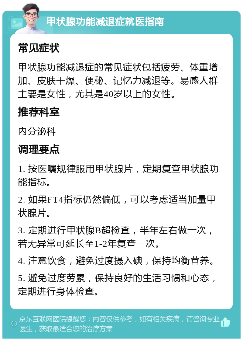 甲状腺功能减退症就医指南 常见症状 甲状腺功能减退症的常见症状包括疲劳、体重增加、皮肤干燥、便秘、记忆力减退等。易感人群主要是女性，尤其是40岁以上的女性。 推荐科室 内分泌科 调理要点 1. 按医嘱规律服用甲状腺片，定期复查甲状腺功能指标。 2. 如果FT4指标仍然偏低，可以考虑适当加量甲状腺片。 3. 定期进行甲状腺B超检查，半年左右做一次，若无异常可延长至1-2年复查一次。 4. 注意饮食，避免过度摄入碘，保持均衡营养。 5. 避免过度劳累，保持良好的生活习惯和心态，定期进行身体检查。