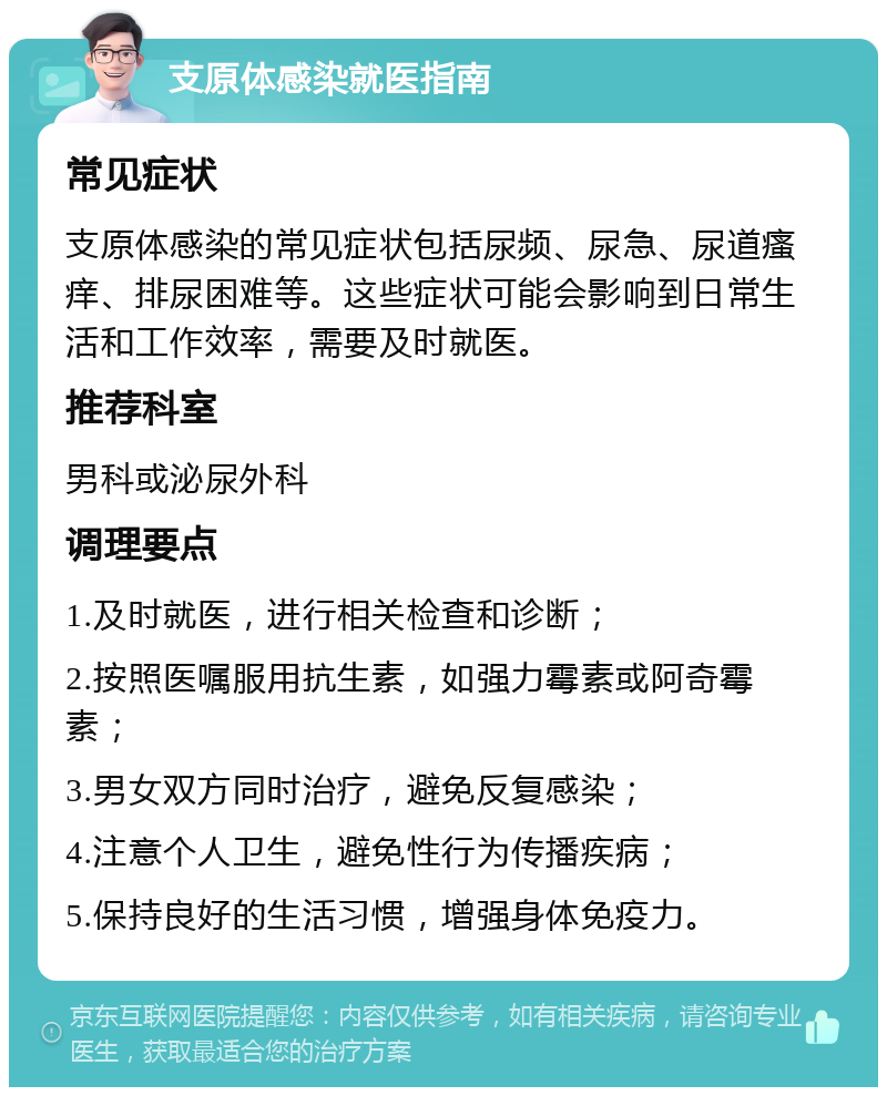 支原体感染就医指南 常见症状 支原体感染的常见症状包括尿频、尿急、尿道瘙痒、排尿困难等。这些症状可能会影响到日常生活和工作效率，需要及时就医。 推荐科室 男科或泌尿外科 调理要点 1.及时就医，进行相关检查和诊断； 2.按照医嘱服用抗生素，如强力霉素或阿奇霉素； 3.男女双方同时治疗，避免反复感染； 4.注意个人卫生，避免性行为传播疾病； 5.保持良好的生活习惯，增强身体免疫力。