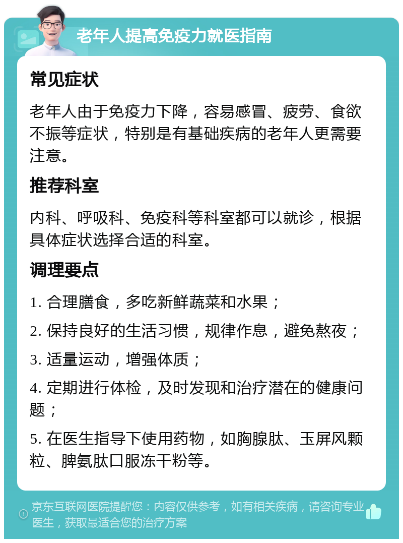 老年人提高免疫力就医指南 常见症状 老年人由于免疫力下降，容易感冒、疲劳、食欲不振等症状，特别是有基础疾病的老年人更需要注意。 推荐科室 内科、呼吸科、免疫科等科室都可以就诊，根据具体症状选择合适的科室。 调理要点 1. 合理膳食，多吃新鲜蔬菜和水果； 2. 保持良好的生活习惯，规律作息，避免熬夜； 3. 适量运动，增强体质； 4. 定期进行体检，及时发现和治疗潜在的健康问题； 5. 在医生指导下使用药物，如胸腺肽、玉屏风颗粒、脾氨肽口服冻干粉等。