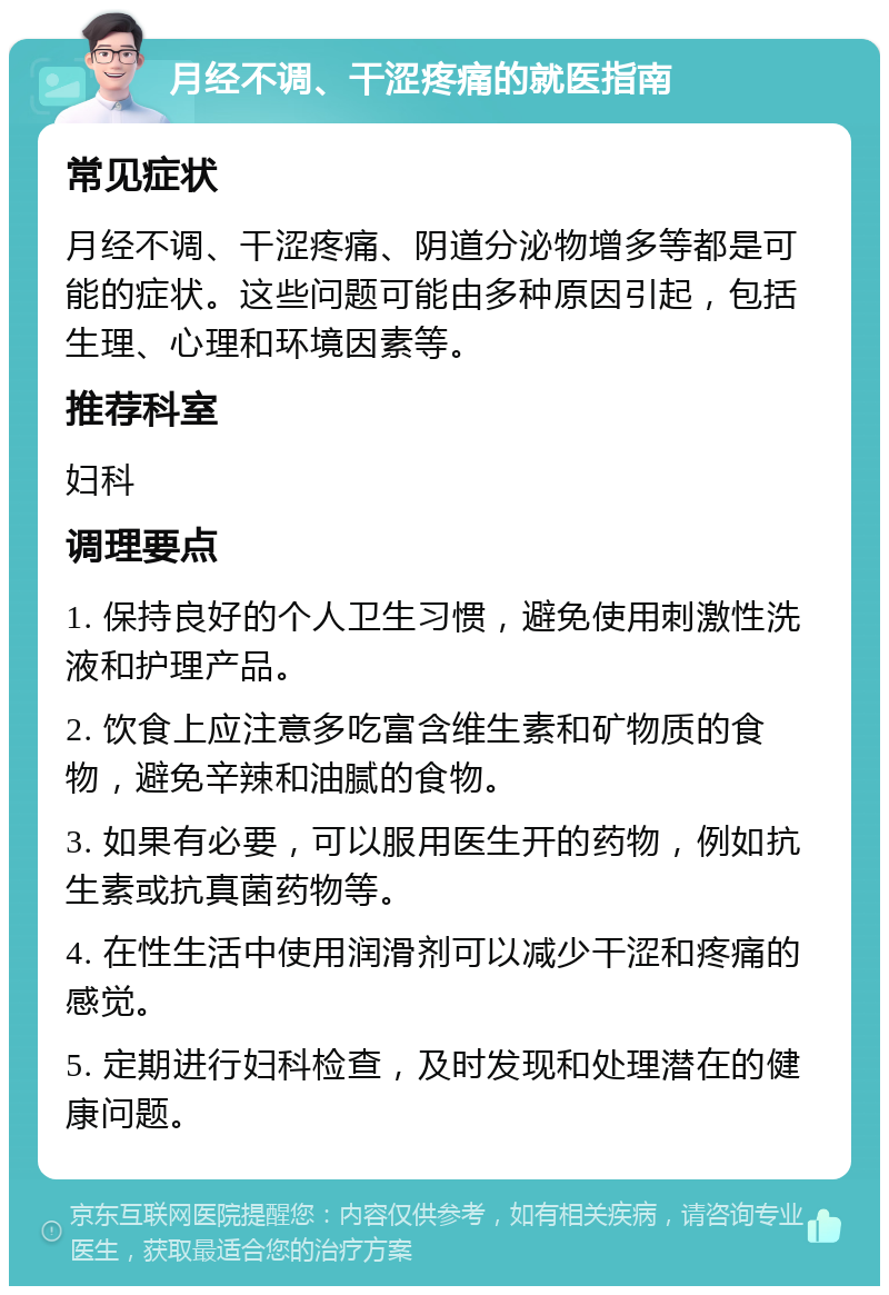 月经不调、干涩疼痛的就医指南 常见症状 月经不调、干涩疼痛、阴道分泌物增多等都是可能的症状。这些问题可能由多种原因引起，包括生理、心理和环境因素等。 推荐科室 妇科 调理要点 1. 保持良好的个人卫生习惯，避免使用刺激性洗液和护理产品。 2. 饮食上应注意多吃富含维生素和矿物质的食物，避免辛辣和油腻的食物。 3. 如果有必要，可以服用医生开的药物，例如抗生素或抗真菌药物等。 4. 在性生活中使用润滑剂可以减少干涩和疼痛的感觉。 5. 定期进行妇科检查，及时发现和处理潜在的健康问题。