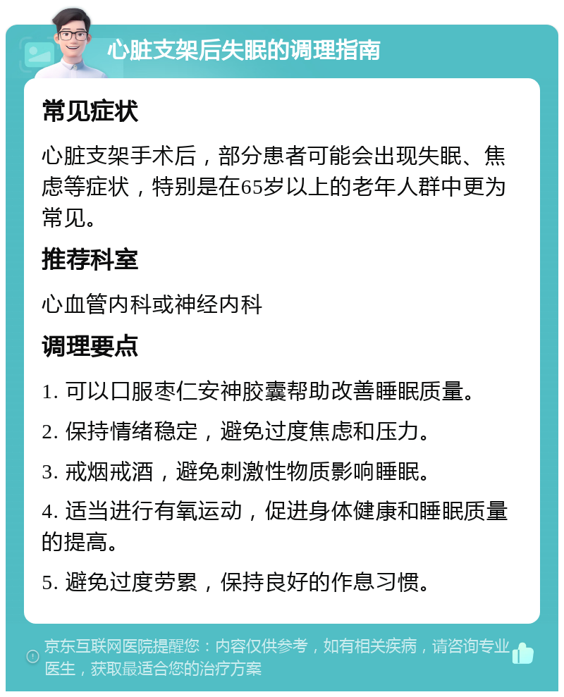 心脏支架后失眠的调理指南 常见症状 心脏支架手术后，部分患者可能会出现失眠、焦虑等症状，特别是在65岁以上的老年人群中更为常见。 推荐科室 心血管内科或神经内科 调理要点 1. 可以口服枣仁安神胶囊帮助改善睡眠质量。 2. 保持情绪稳定，避免过度焦虑和压力。 3. 戒烟戒酒，避免刺激性物质影响睡眠。 4. 适当进行有氧运动，促进身体健康和睡眠质量的提高。 5. 避免过度劳累，保持良好的作息习惯。