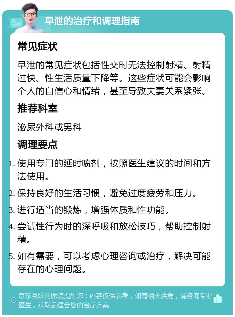 早泄的治疗和调理指南 常见症状 早泄的常见症状包括性交时无法控制射精、射精过快、性生活质量下降等。这些症状可能会影响个人的自信心和情绪，甚至导致夫妻关系紧张。 推荐科室 泌尿外科或男科 调理要点 使用专门的延时喷剂，按照医生建议的时间和方法使用。 保持良好的生活习惯，避免过度疲劳和压力。 进行适当的锻炼，增强体质和性功能。 尝试性行为时的深呼吸和放松技巧，帮助控制射精。 如有需要，可以考虑心理咨询或治疗，解决可能存在的心理问题。