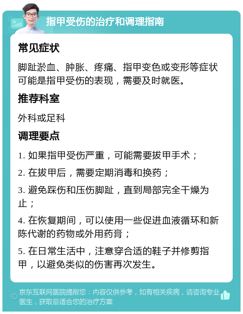 指甲受伤的治疗和调理指南 常见症状 脚趾淤血、肿胀、疼痛、指甲变色或变形等症状可能是指甲受伤的表现，需要及时就医。 推荐科室 外科或足科 调理要点 1. 如果指甲受伤严重，可能需要拔甲手术； 2. 在拔甲后，需要定期消毒和换药； 3. 避免踩伤和压伤脚趾，直到局部完全干燥为止； 4. 在恢复期间，可以使用一些促进血液循环和新陈代谢的药物或外用药膏； 5. 在日常生活中，注意穿合适的鞋子并修剪指甲，以避免类似的伤害再次发生。