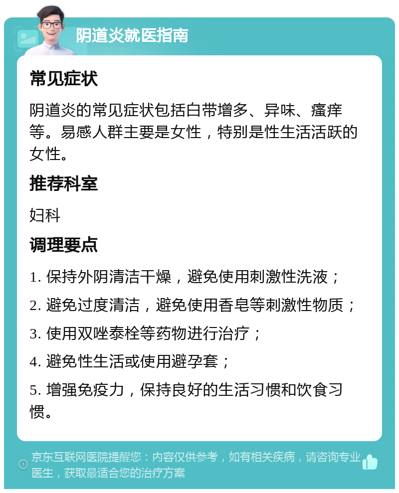 阴道炎就医指南 常见症状 阴道炎的常见症状包括白带增多、异味、瘙痒等。易感人群主要是女性，特别是性生活活跃的女性。 推荐科室 妇科 调理要点 1. 保持外阴清洁干燥，避免使用刺激性洗液； 2. 避免过度清洁，避免使用香皂等刺激性物质； 3. 使用双唑泰栓等药物进行治疗； 4. 避免性生活或使用避孕套； 5. 增强免疫力，保持良好的生活习惯和饮食习惯。