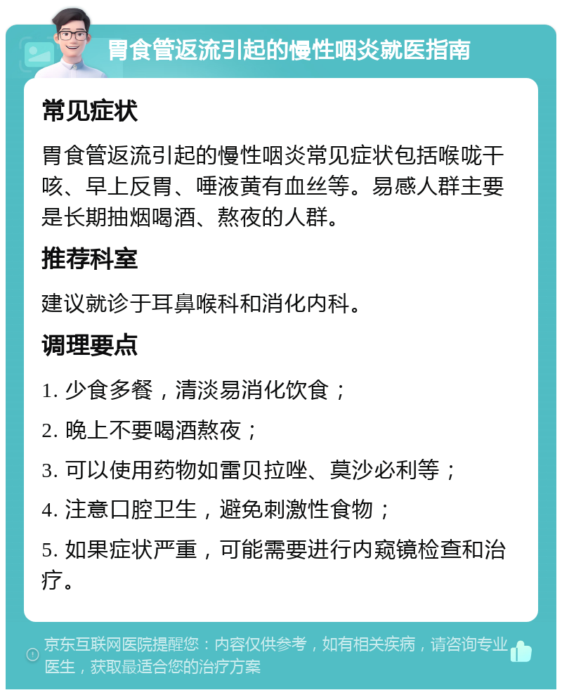 胃食管返流引起的慢性咽炎就医指南 常见症状 胃食管返流引起的慢性咽炎常见症状包括喉咙干咳、早上反胃、唾液黄有血丝等。易感人群主要是长期抽烟喝酒、熬夜的人群。 推荐科室 建议就诊于耳鼻喉科和消化内科。 调理要点 1. 少食多餐，清淡易消化饮食； 2. 晚上不要喝酒熬夜； 3. 可以使用药物如雷贝拉唑、莫沙必利等； 4. 注意口腔卫生，避免刺激性食物； 5. 如果症状严重，可能需要进行内窥镜检查和治疗。