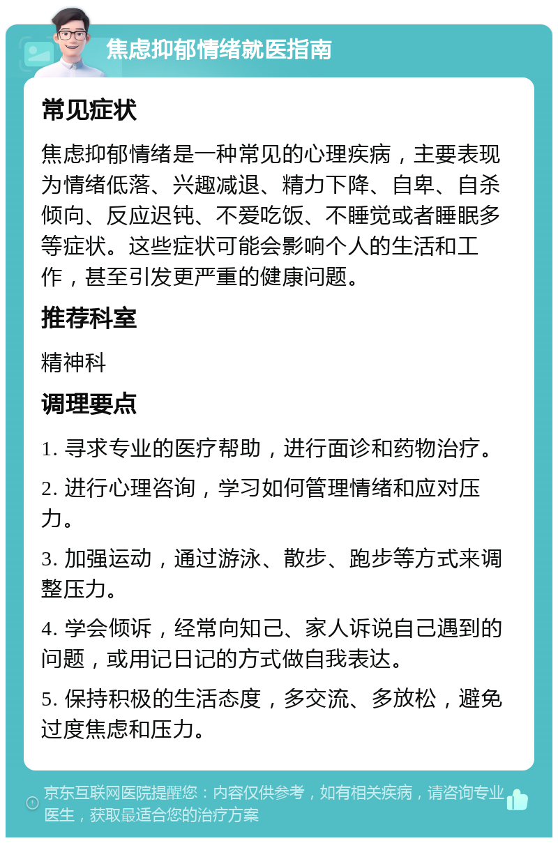 焦虑抑郁情绪就医指南 常见症状 焦虑抑郁情绪是一种常见的心理疾病，主要表现为情绪低落、兴趣减退、精力下降、自卑、自杀倾向、反应迟钝、不爱吃饭、不睡觉或者睡眠多等症状。这些症状可能会影响个人的生活和工作，甚至引发更严重的健康问题。 推荐科室 精神科 调理要点 1. 寻求专业的医疗帮助，进行面诊和药物治疗。 2. 进行心理咨询，学习如何管理情绪和应对压力。 3. 加强运动，通过游泳、散步、跑步等方式来调整压力。 4. 学会倾诉，经常向知己、家人诉说自己遇到的问题，或用记日记的方式做自我表达。 5. 保持积极的生活态度，多交流、多放松，避免过度焦虑和压力。