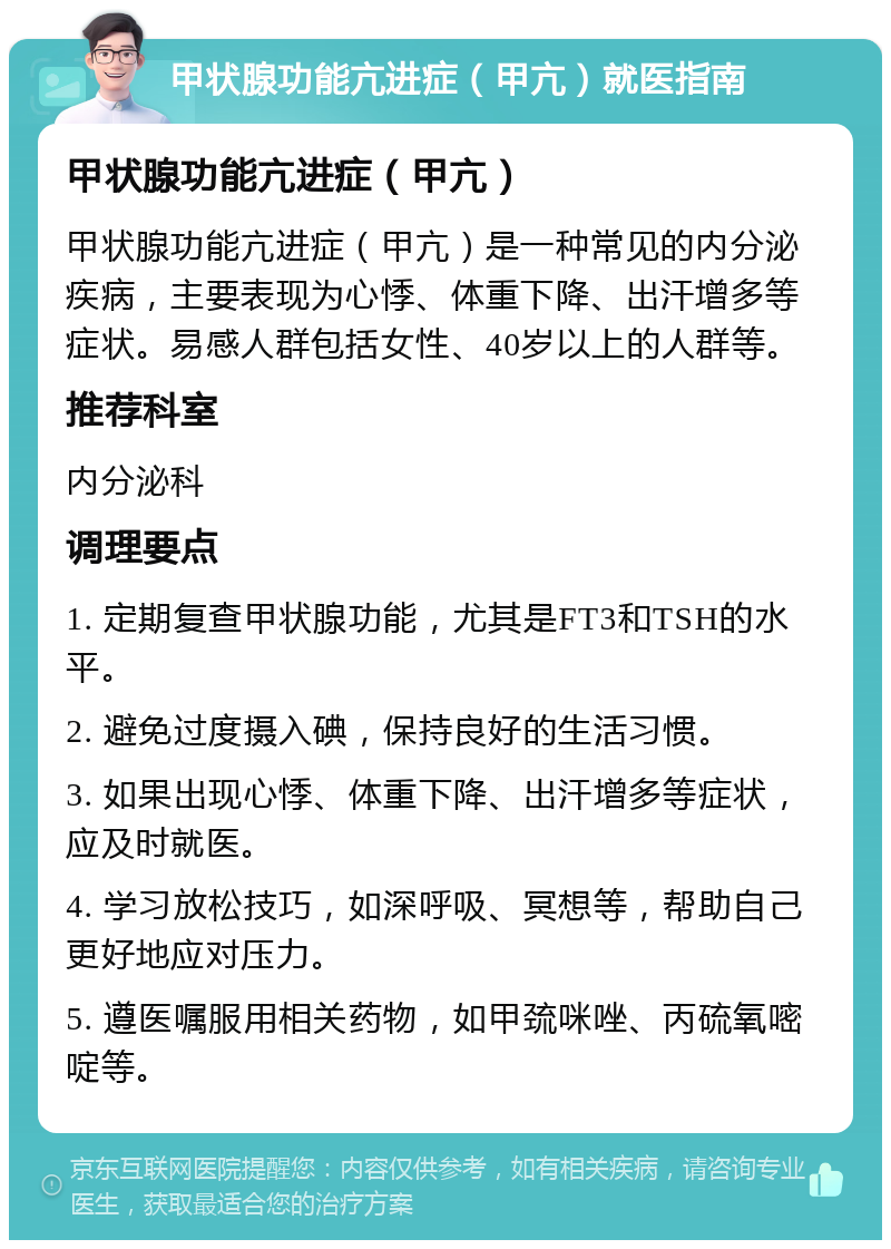 甲状腺功能亢进症（甲亢）就医指南 甲状腺功能亢进症（甲亢） 甲状腺功能亢进症（甲亢）是一种常见的内分泌疾病，主要表现为心悸、体重下降、出汗增多等症状。易感人群包括女性、40岁以上的人群等。 推荐科室 内分泌科 调理要点 1. 定期复查甲状腺功能，尤其是FT3和TSH的水平。 2. 避免过度摄入碘，保持良好的生活习惯。 3. 如果出现心悸、体重下降、出汗增多等症状，应及时就医。 4. 学习放松技巧，如深呼吸、冥想等，帮助自己更好地应对压力。 5. 遵医嘱服用相关药物，如甲巯咪唑、丙硫氧嘧啶等。