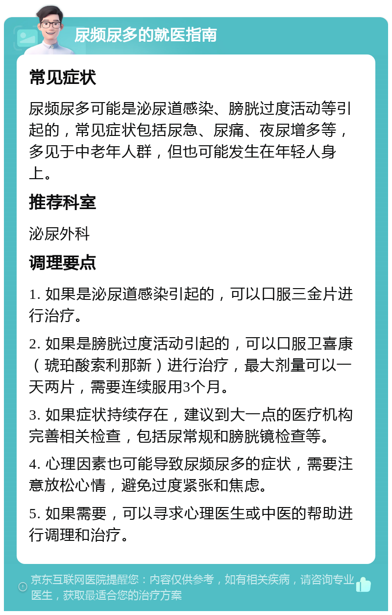 尿频尿多的就医指南 常见症状 尿频尿多可能是泌尿道感染、膀胱过度活动等引起的，常见症状包括尿急、尿痛、夜尿增多等，多见于中老年人群，但也可能发生在年轻人身上。 推荐科室 泌尿外科 调理要点 1. 如果是泌尿道感染引起的，可以口服三金片进行治疗。 2. 如果是膀胱过度活动引起的，可以口服卫喜康（琥珀酸索利那新）进行治疗，最大剂量可以一天两片，需要连续服用3个月。 3. 如果症状持续存在，建议到大一点的医疗机构完善相关检查，包括尿常规和膀胱镜检查等。 4. 心理因素也可能导致尿频尿多的症状，需要注意放松心情，避免过度紧张和焦虑。 5. 如果需要，可以寻求心理医生或中医的帮助进行调理和治疗。