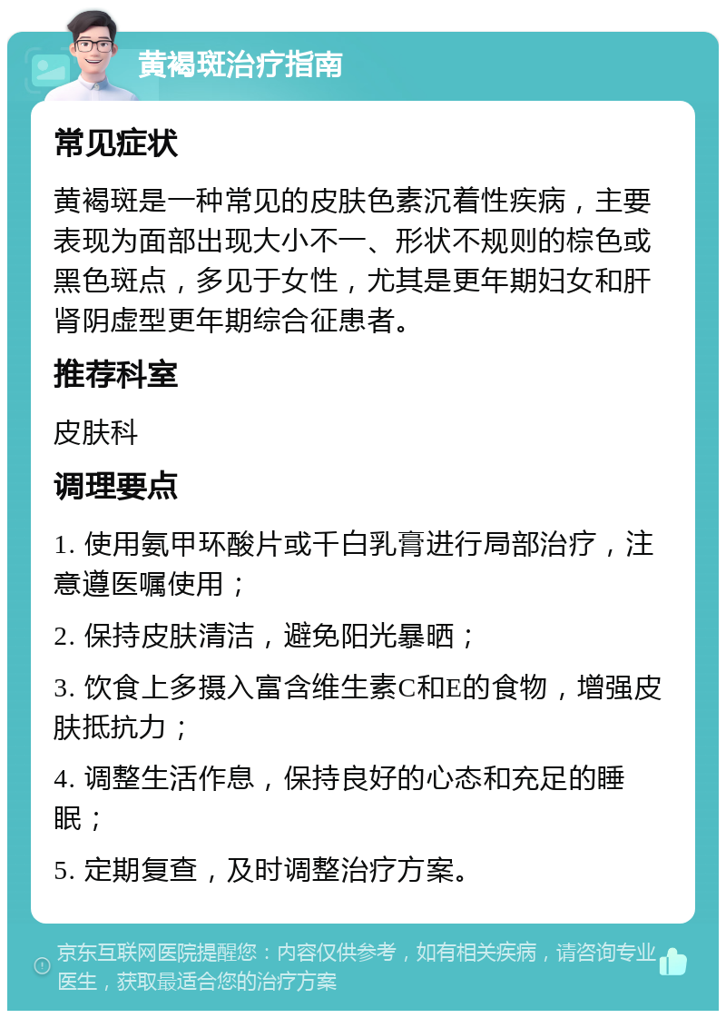 黄褐斑治疗指南 常见症状 黄褐斑是一种常见的皮肤色素沉着性疾病，主要表现为面部出现大小不一、形状不规则的棕色或黑色斑点，多见于女性，尤其是更年期妇女和肝肾阴虚型更年期综合征患者。 推荐科室 皮肤科 调理要点 1. 使用氨甲环酸片或千白乳膏进行局部治疗，注意遵医嘱使用； 2. 保持皮肤清洁，避免阳光暴晒； 3. 饮食上多摄入富含维生素C和E的食物，增强皮肤抵抗力； 4. 调整生活作息，保持良好的心态和充足的睡眠； 5. 定期复查，及时调整治疗方案。