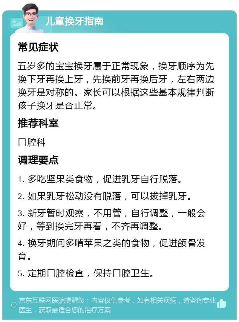 儿童换牙指南 常见症状 五岁多的宝宝换牙属于正常现象，换牙顺序为先换下牙再换上牙，先换前牙再换后牙，左右两边换牙是对称的。家长可以根据这些基本规律判断孩子换牙是否正常。 推荐科室 口腔科 调理要点 1. 多吃坚果类食物，促进乳牙自行脱落。 2. 如果乳牙松动没有脱落，可以拔掉乳牙。 3. 新牙暂时观察，不用管，自行调整，一般会好，等到换完牙再看，不齐再调整。 4. 换牙期间多啃苹果之类的食物，促进颌骨发育。 5. 定期口腔检查，保持口腔卫生。