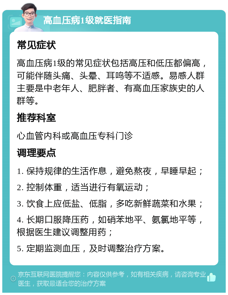 高血压病1级就医指南 常见症状 高血压病1级的常见症状包括高压和低压都偏高，可能伴随头痛、头晕、耳鸣等不适感。易感人群主要是中老年人、肥胖者、有高血压家族史的人群等。 推荐科室 心血管内科或高血压专科门诊 调理要点 1. 保持规律的生活作息，避免熬夜，早睡早起； 2. 控制体重，适当进行有氧运动； 3. 饮食上应低盐、低脂，多吃新鲜蔬菜和水果； 4. 长期口服降压药，如硝苯地平、氨氯地平等，根据医生建议调整用药； 5. 定期监测血压，及时调整治疗方案。