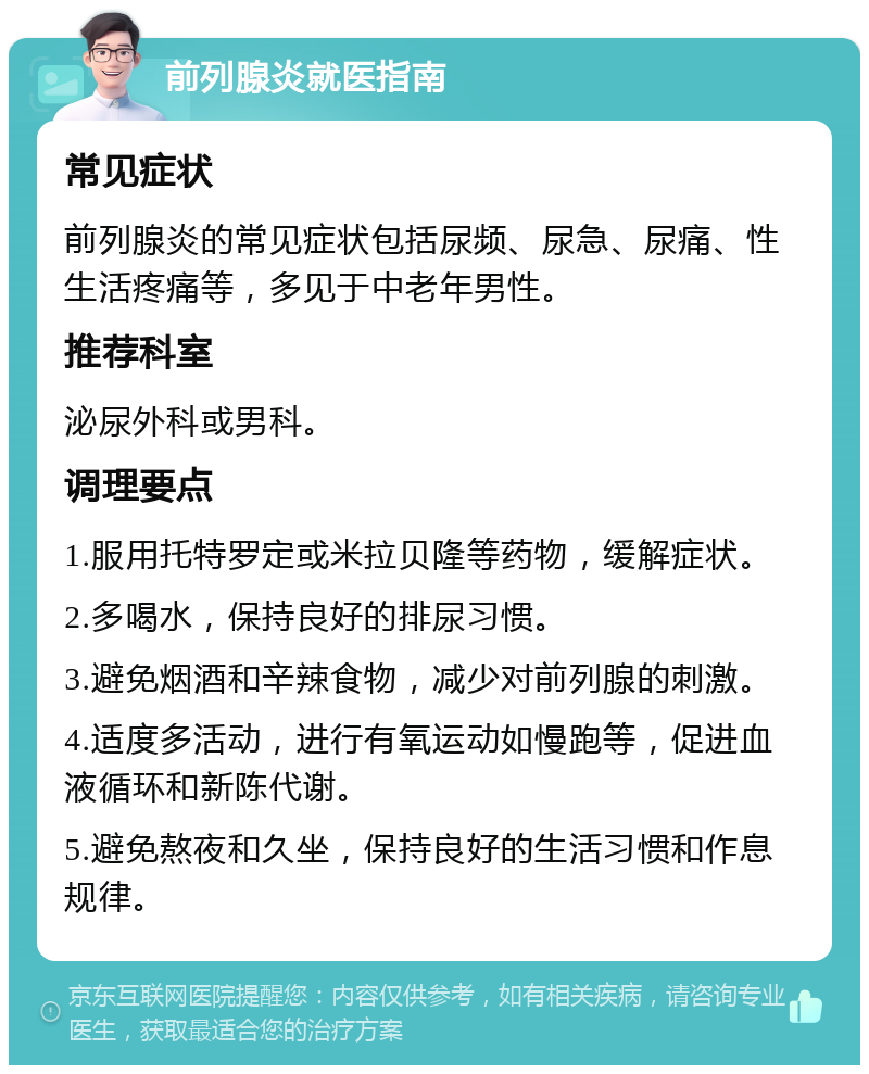 前列腺炎就医指南 常见症状 前列腺炎的常见症状包括尿频、尿急、尿痛、性生活疼痛等，多见于中老年男性。 推荐科室 泌尿外科或男科。 调理要点 1.服用托特罗定或米拉贝隆等药物，缓解症状。 2.多喝水，保持良好的排尿习惯。 3.避免烟酒和辛辣食物，减少对前列腺的刺激。 4.适度多活动，进行有氧运动如慢跑等，促进血液循环和新陈代谢。 5.避免熬夜和久坐，保持良好的生活习惯和作息规律。