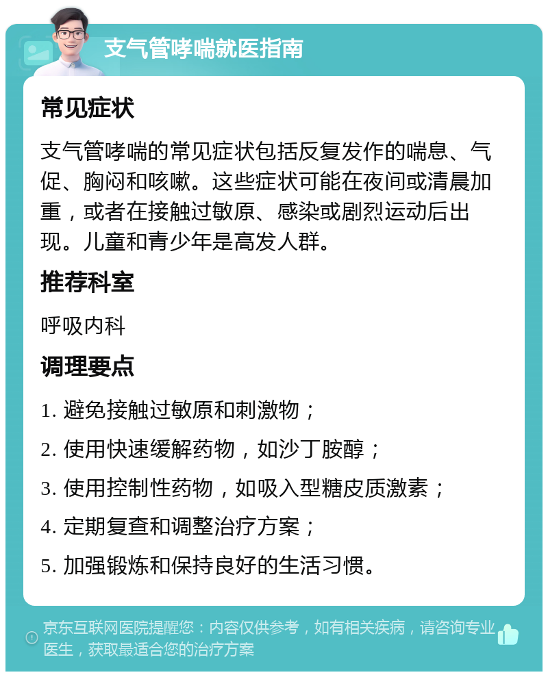 支气管哮喘就医指南 常见症状 支气管哮喘的常见症状包括反复发作的喘息、气促、胸闷和咳嗽。这些症状可能在夜间或清晨加重，或者在接触过敏原、感染或剧烈运动后出现。儿童和青少年是高发人群。 推荐科室 呼吸内科 调理要点 1. 避免接触过敏原和刺激物； 2. 使用快速缓解药物，如沙丁胺醇； 3. 使用控制性药物，如吸入型糖皮质激素； 4. 定期复查和调整治疗方案； 5. 加强锻炼和保持良好的生活习惯。