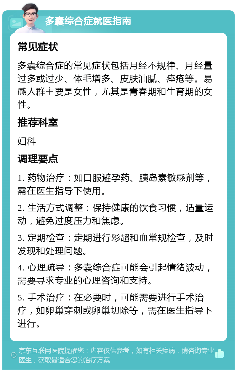 多囊综合症就医指南 常见症状 多囊综合症的常见症状包括月经不规律、月经量过多或过少、体毛增多、皮肤油腻、痤疮等。易感人群主要是女性，尤其是青春期和生育期的女性。 推荐科室 妇科 调理要点 1. 药物治疗：如口服避孕药、胰岛素敏感剂等，需在医生指导下使用。 2. 生活方式调整：保持健康的饮食习惯，适量运动，避免过度压力和焦虑。 3. 定期检查：定期进行彩超和血常规检查，及时发现和处理问题。 4. 心理疏导：多囊综合症可能会引起情绪波动，需要寻求专业的心理咨询和支持。 5. 手术治疗：在必要时，可能需要进行手术治疗，如卵巢穿刺或卵巢切除等，需在医生指导下进行。