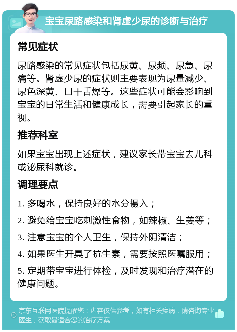 宝宝尿路感染和肾虚少尿的诊断与治疗 常见症状 尿路感染的常见症状包括尿黄、尿频、尿急、尿痛等。肾虚少尿的症状则主要表现为尿量减少、尿色深黄、口干舌燥等。这些症状可能会影响到宝宝的日常生活和健康成长，需要引起家长的重视。 推荐科室 如果宝宝出现上述症状，建议家长带宝宝去儿科或泌尿科就诊。 调理要点 1. 多喝水，保持良好的水分摄入； 2. 避免给宝宝吃刺激性食物，如辣椒、生姜等； 3. 注意宝宝的个人卫生，保持外阴清洁； 4. 如果医生开具了抗生素，需要按照医嘱服用； 5. 定期带宝宝进行体检，及时发现和治疗潜在的健康问题。