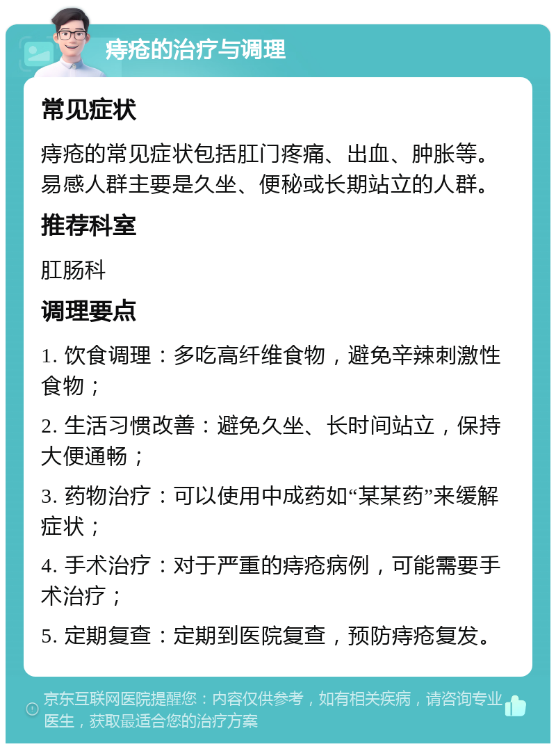 痔疮的治疗与调理 常见症状 痔疮的常见症状包括肛门疼痛、出血、肿胀等。易感人群主要是久坐、便秘或长期站立的人群。 推荐科室 肛肠科 调理要点 1. 饮食调理：多吃高纤维食物，避免辛辣刺激性食物； 2. 生活习惯改善：避免久坐、长时间站立，保持大便通畅； 3. 药物治疗：可以使用中成药如“某某药”来缓解症状； 4. 手术治疗：对于严重的痔疮病例，可能需要手术治疗； 5. 定期复查：定期到医院复查，预防痔疮复发。