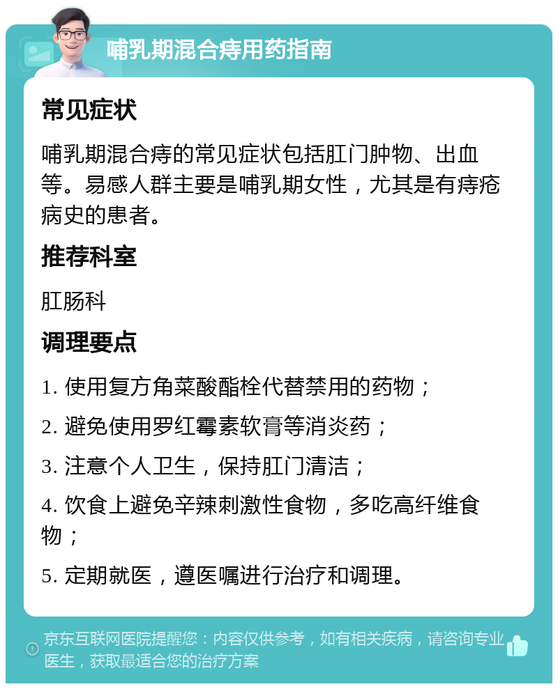 哺乳期混合痔用药指南 常见症状 哺乳期混合痔的常见症状包括肛门肿物、出血等。易感人群主要是哺乳期女性，尤其是有痔疮病史的患者。 推荐科室 肛肠科 调理要点 1. 使用复方角菜酸酯栓代替禁用的药物； 2. 避免使用罗红霉素软膏等消炎药； 3. 注意个人卫生，保持肛门清洁； 4. 饮食上避免辛辣刺激性食物，多吃高纤维食物； 5. 定期就医，遵医嘱进行治疗和调理。