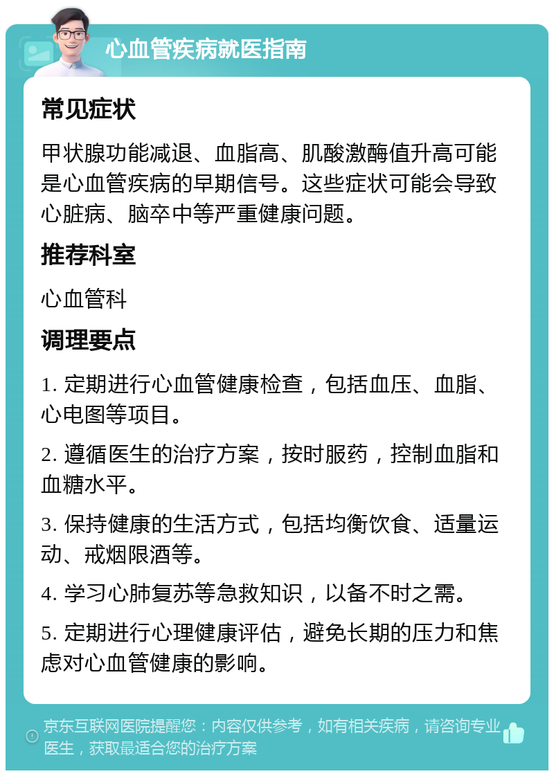 心血管疾病就医指南 常见症状 甲状腺功能减退、血脂高、肌酸激酶值升高可能是心血管疾病的早期信号。这些症状可能会导致心脏病、脑卒中等严重健康问题。 推荐科室 心血管科 调理要点 1. 定期进行心血管健康检查，包括血压、血脂、心电图等项目。 2. 遵循医生的治疗方案，按时服药，控制血脂和血糖水平。 3. 保持健康的生活方式，包括均衡饮食、适量运动、戒烟限酒等。 4. 学习心肺复苏等急救知识，以备不时之需。 5. 定期进行心理健康评估，避免长期的压力和焦虑对心血管健康的影响。