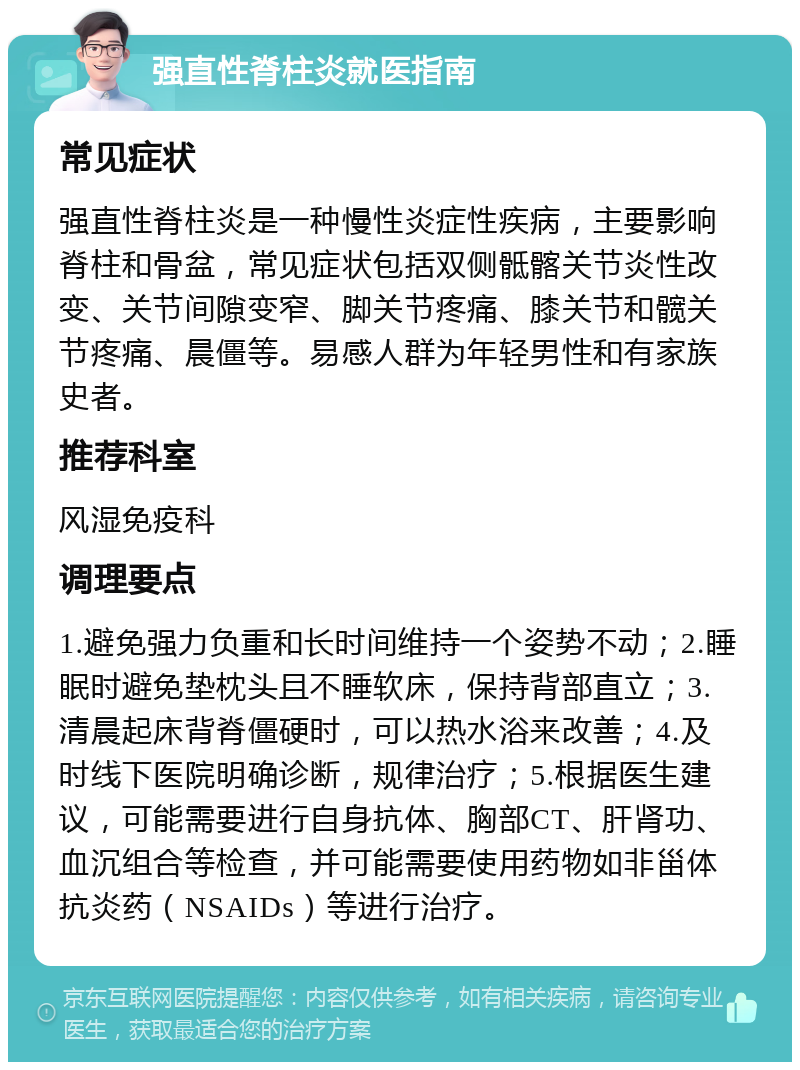 强直性脊柱炎就医指南 常见症状 强直性脊柱炎是一种慢性炎症性疾病，主要影响脊柱和骨盆，常见症状包括双侧骶髂关节炎性改变、关节间隙变窄、脚关节疼痛、膝关节和髋关节疼痛、晨僵等。易感人群为年轻男性和有家族史者。 推荐科室 风湿免疫科 调理要点 1.避免强力负重和长时间维持一个姿势不动；2.睡眠时避免垫枕头且不睡软床，保持背部直立；3.清晨起床背脊僵硬时，可以热水浴来改善；4.及时线下医院明确诊断，规律治疗；5.根据医生建议，可能需要进行自身抗体、胸部CT、肝肾功、血沉组合等检查，并可能需要使用药物如非甾体抗炎药（NSAIDs）等进行治疗。