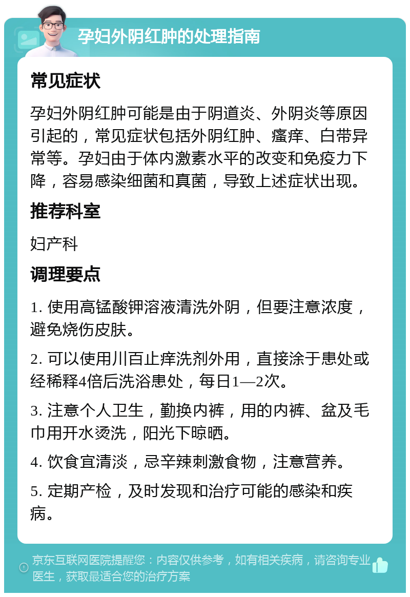 孕妇外阴红肿的处理指南 常见症状 孕妇外阴红肿可能是由于阴道炎、外阴炎等原因引起的，常见症状包括外阴红肿、瘙痒、白带异常等。孕妇由于体内激素水平的改变和免疫力下降，容易感染细菌和真菌，导致上述症状出现。 推荐科室 妇产科 调理要点 1. 使用高锰酸钾溶液清洗外阴，但要注意浓度，避免烧伤皮肤。 2. 可以使用川百止痒洗剂外用，直接涂于患处或经稀释4倍后洗浴患处，每日1—2次。 3. 注意个人卫生，勤换内裤，用的内裤、盆及毛巾用开水烫洗，阳光下晾晒。 4. 饮食宜清淡，忌辛辣刺激食物，注意营养。 5. 定期产检，及时发现和治疗可能的感染和疾病。