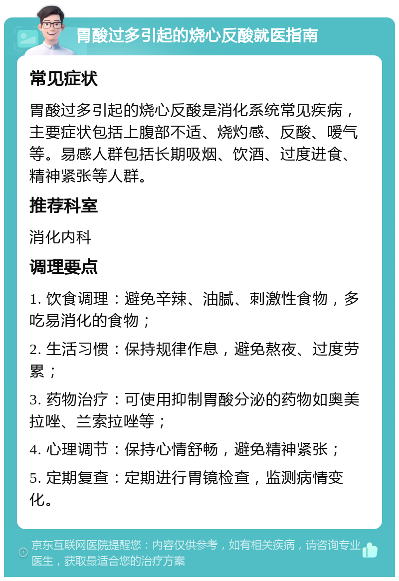 胃酸过多引起的烧心反酸就医指南 常见症状 胃酸过多引起的烧心反酸是消化系统常见疾病，主要症状包括上腹部不适、烧灼感、反酸、嗳气等。易感人群包括长期吸烟、饮酒、过度进食、精神紧张等人群。 推荐科室 消化内科 调理要点 1. 饮食调理：避免辛辣、油腻、刺激性食物，多吃易消化的食物； 2. 生活习惯：保持规律作息，避免熬夜、过度劳累； 3. 药物治疗：可使用抑制胃酸分泌的药物如奥美拉唑、兰索拉唑等； 4. 心理调节：保持心情舒畅，避免精神紧张； 5. 定期复查：定期进行胃镜检查，监测病情变化。