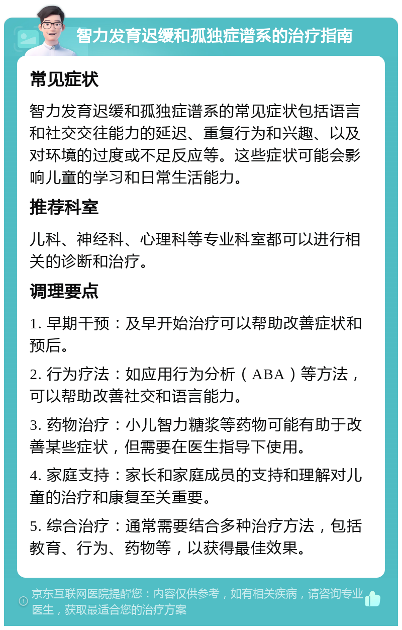 智力发育迟缓和孤独症谱系的治疗指南 常见症状 智力发育迟缓和孤独症谱系的常见症状包括语言和社交交往能力的延迟、重复行为和兴趣、以及对环境的过度或不足反应等。这些症状可能会影响儿童的学习和日常生活能力。 推荐科室 儿科、神经科、心理科等专业科室都可以进行相关的诊断和治疗。 调理要点 1. 早期干预：及早开始治疗可以帮助改善症状和预后。 2. 行为疗法：如应用行为分析（ABA）等方法，可以帮助改善社交和语言能力。 3. 药物治疗：小儿智力糖浆等药物可能有助于改善某些症状，但需要在医生指导下使用。 4. 家庭支持：家长和家庭成员的支持和理解对儿童的治疗和康复至关重要。 5. 综合治疗：通常需要结合多种治疗方法，包括教育、行为、药物等，以获得最佳效果。