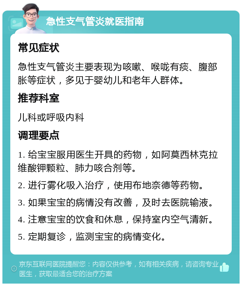 急性支气管炎就医指南 常见症状 急性支气管炎主要表现为咳嗽、喉咙有痰、腹部胀等症状，多见于婴幼儿和老年人群体。 推荐科室 儿科或呼吸内科 调理要点 1. 给宝宝服用医生开具的药物，如阿莫西林克拉维酸钾颗粒、肺力咳合剂等。 2. 进行雾化吸入治疗，使用布地奈德等药物。 3. 如果宝宝的病情没有改善，及时去医院输液。 4. 注意宝宝的饮食和休息，保持室内空气清新。 5. 定期复诊，监测宝宝的病情变化。