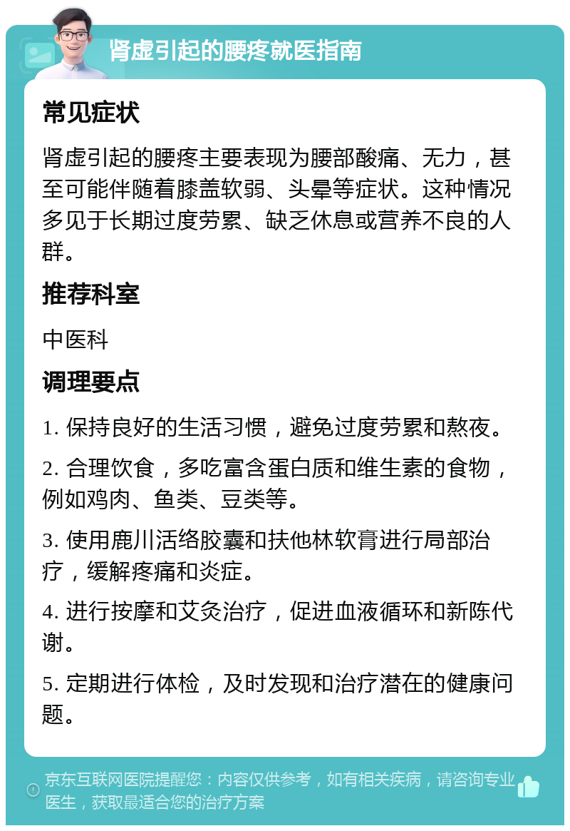 肾虚引起的腰疼就医指南 常见症状 肾虚引起的腰疼主要表现为腰部酸痛、无力，甚至可能伴随着膝盖软弱、头晕等症状。这种情况多见于长期过度劳累、缺乏休息或营养不良的人群。 推荐科室 中医科 调理要点 1. 保持良好的生活习惯，避免过度劳累和熬夜。 2. 合理饮食，多吃富含蛋白质和维生素的食物，例如鸡肉、鱼类、豆类等。 3. 使用鹿川活络胶囊和扶他林软膏进行局部治疗，缓解疼痛和炎症。 4. 进行按摩和艾灸治疗，促进血液循环和新陈代谢。 5. 定期进行体检，及时发现和治疗潜在的健康问题。