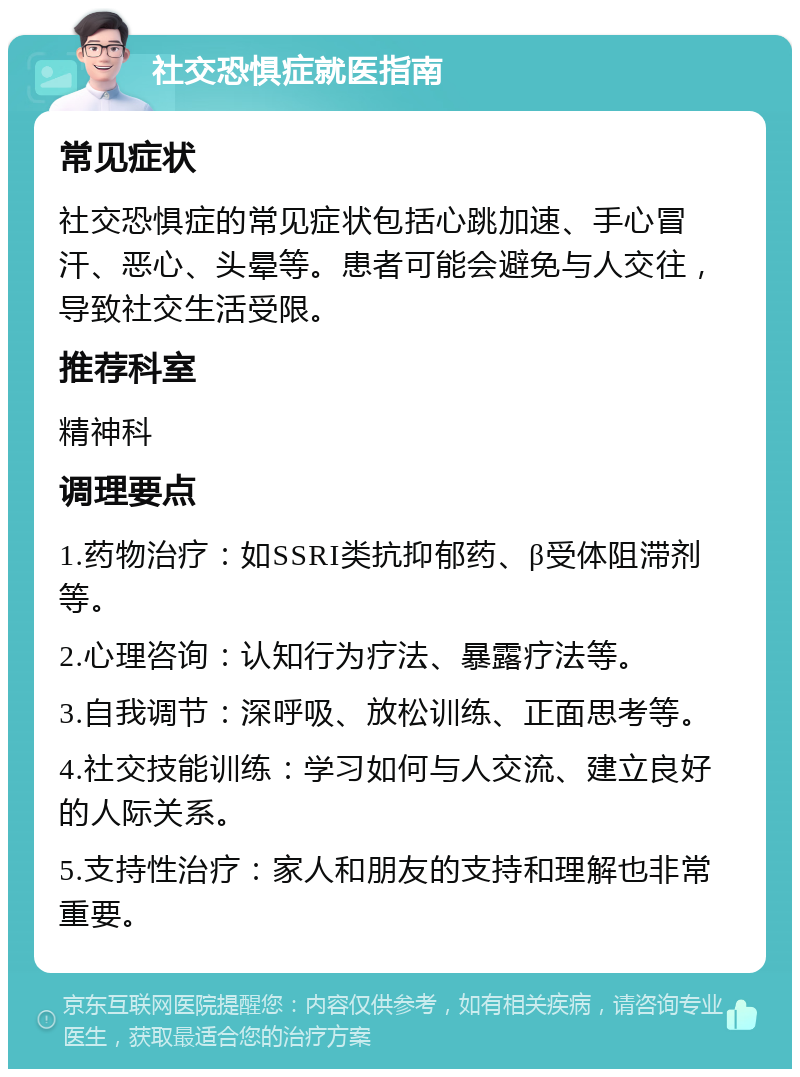 社交恐惧症就医指南 常见症状 社交恐惧症的常见症状包括心跳加速、手心冒汗、恶心、头晕等。患者可能会避免与人交往，导致社交生活受限。 推荐科室 精神科 调理要点 1.药物治疗：如SSRI类抗抑郁药、β受体阻滞剂等。 2.心理咨询：认知行为疗法、暴露疗法等。 3.自我调节：深呼吸、放松训练、正面思考等。 4.社交技能训练：学习如何与人交流、建立良好的人际关系。 5.支持性治疗：家人和朋友的支持和理解也非常重要。