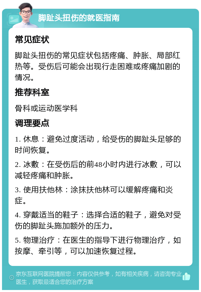 脚趾头扭伤的就医指南 常见症状 脚趾头扭伤的常见症状包括疼痛、肿胀、局部红热等。受伤后可能会出现行走困难或疼痛加剧的情况。 推荐科室 骨科或运动医学科 调理要点 1. 休息：避免过度活动，给受伤的脚趾头足够的时间恢复。 2. 冰敷：在受伤后的前48小时内进行冰敷，可以减轻疼痛和肿胀。 3. 使用扶他林：涂抹扶他林可以缓解疼痛和炎症。 4. 穿戴适当的鞋子：选择合适的鞋子，避免对受伤的脚趾头施加额外的压力。 5. 物理治疗：在医生的指导下进行物理治疗，如按摩、牵引等，可以加速恢复过程。