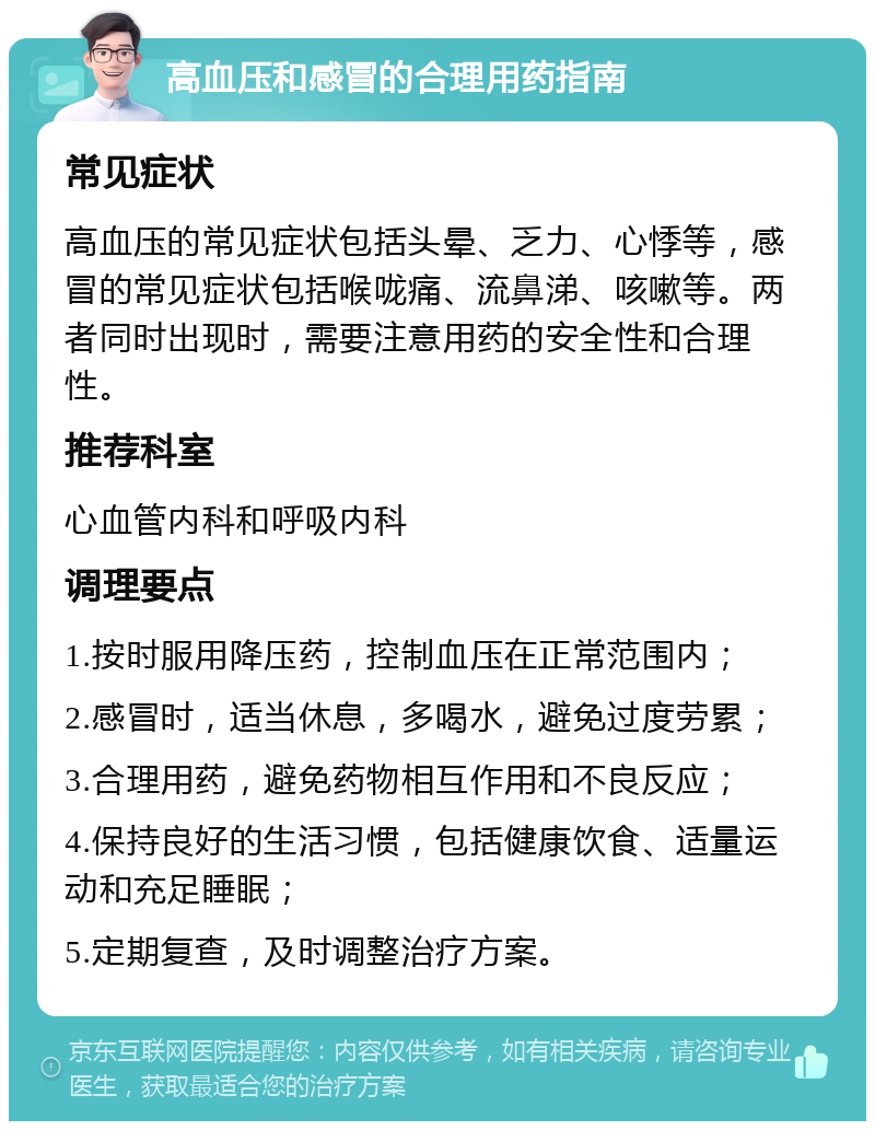 高血压和感冒的合理用药指南 常见症状 高血压的常见症状包括头晕、乏力、心悸等，感冒的常见症状包括喉咙痛、流鼻涕、咳嗽等。两者同时出现时，需要注意用药的安全性和合理性。 推荐科室 心血管内科和呼吸内科 调理要点 1.按时服用降压药，控制血压在正常范围内； 2.感冒时，适当休息，多喝水，避免过度劳累； 3.合理用药，避免药物相互作用和不良反应； 4.保持良好的生活习惯，包括健康饮食、适量运动和充足睡眠； 5.定期复查，及时调整治疗方案。