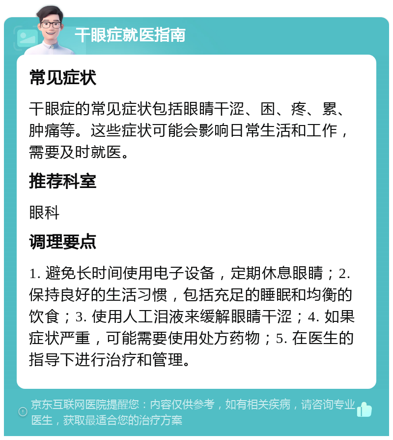 干眼症就医指南 常见症状 干眼症的常见症状包括眼睛干涩、困、疼、累、肿痛等。这些症状可能会影响日常生活和工作，需要及时就医。 推荐科室 眼科 调理要点 1. 避免长时间使用电子设备，定期休息眼睛；2. 保持良好的生活习惯，包括充足的睡眠和均衡的饮食；3. 使用人工泪液来缓解眼睛干涩；4. 如果症状严重，可能需要使用处方药物；5. 在医生的指导下进行治疗和管理。