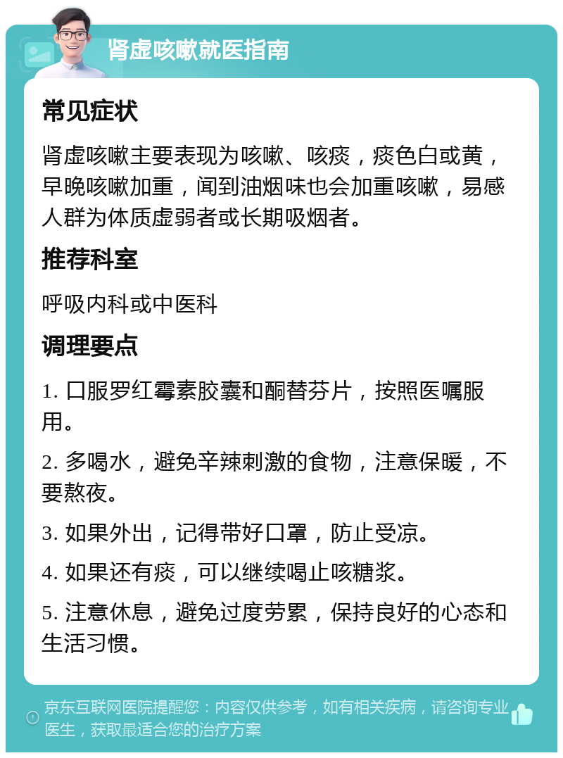 肾虚咳嗽就医指南 常见症状 肾虚咳嗽主要表现为咳嗽、咳痰，痰色白或黄，早晚咳嗽加重，闻到油烟味也会加重咳嗽，易感人群为体质虚弱者或长期吸烟者。 推荐科室 呼吸内科或中医科 调理要点 1. 口服罗红霉素胶囊和酮替芬片，按照医嘱服用。 2. 多喝水，避免辛辣刺激的食物，注意保暖，不要熬夜。 3. 如果外出，记得带好口罩，防止受凉。 4. 如果还有痰，可以继续喝止咳糖浆。 5. 注意休息，避免过度劳累，保持良好的心态和生活习惯。